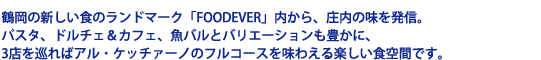 鶴岡の新しい食のランドマーク「FOODEVER」内から、庄内の味を発信。パスタ、ドルチェ&カフェ、魚バルとバリエーションも豊かに、3店を巡ればアル・ケッチァーノのフルコースを味わえる楽しい食空間です。