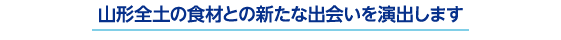 山形全土の食材との新たな出会いを演出します